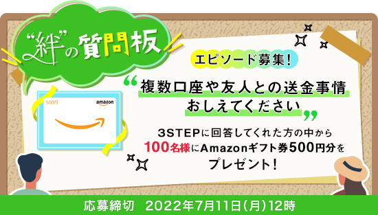絆の質問版 エピソード募集! 複数口座や友人との送金事情おしえてください 3STEPに回答してくれた方の中から100名様にAmazonギフト券500円分をプレゼント 応募締切2022年7月11日(月)12時